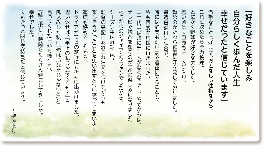 「好きなことを楽しみ自分らしく歩んだ人生 幸せだったと信じています」
派手なことは好まず、おとなしい性格ながら、これと決めたら全力投球。 とにかく野球が好きな夫でした。 若い頃は夫自身もチームに入り、勤めのかたわら練習に汗を流しておりました。 毎週日曜日は試合で、時には静岡あたりまで遠征にでることも。 私も何度か応援に行きました。 三十代半ば頃にチームがなくなってしまってからは、テレビで試合を観るのが一番の楽しみになりました。 根っからのジャイアンツファンでしたから、シーズン中は野球一色。監督の采配にあれこれ注文をつけながらも楽しそうだったことを思い出すとつい笑ってしまいます。 運転も好きでしたから、ドライブがてらの旅行にも折々に出かけました。 思い返せば、「年上の私じゃなくても…」と尻込みした私に「俺はあなたじゃないと」と言ってくれた日から幾年月、一緒に楽しい時間をたくさん過ごしてきました。幸せでした。 夫もきっと同じ気持ちだと信じています。
～娘達より