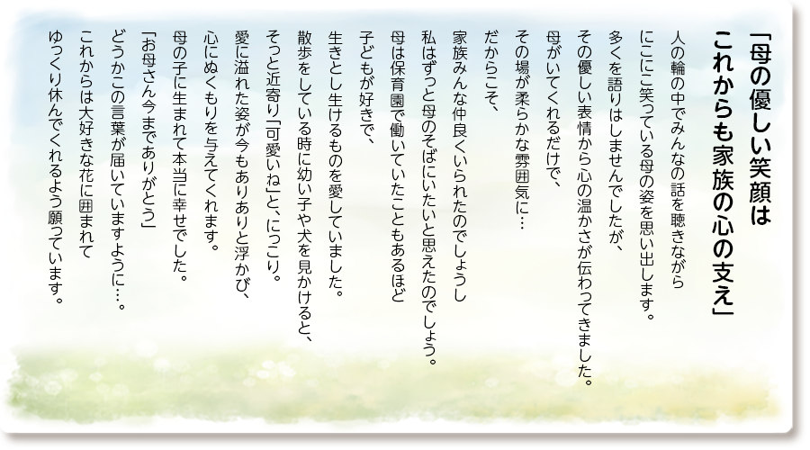 「母の優しい笑顔は これからも家族の心の支え」
人の輪の中でみんなの話を聴きながらにこにこ笑っている母の姿を思い出します。 多くを語りはしませんでしたが、その優しい表情から心の温かさが伝わってきました。 母がいてくれるだけで、 その場が柔らかな雰囲気に…だからこそ、家族みんな仲良くいられたのでしょうし 私はずっと母のそばにいたいと思えたのでしょう。 母は保育園で働いていたこともあるほど子どもが好きで、生きとし生けるものを愛していました。散歩をしている時に幼い子や犬を見かけると、そっと近寄り「可愛いね」と、にっこり。 愛に溢れた姿が今もありありと浮かび、心にぬくもりを与えてくれます。 母の子に生まれて本当に幸せでした。 「お母さん今までありがとう」 どうかこの言葉が届いていますように…。 これからは大好きな花に囲まれてゆっくり休んでくれるよう願っています。