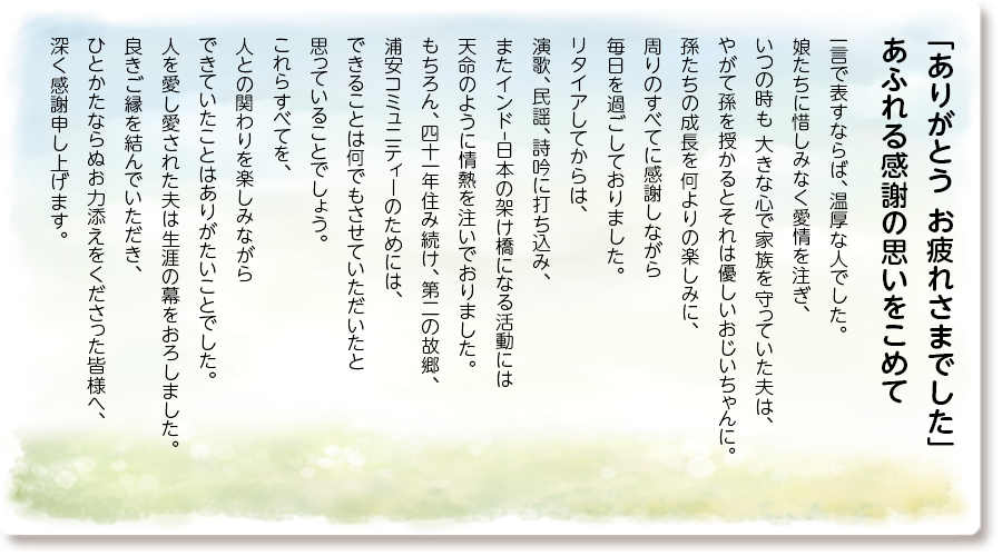 「ありがとう お疲れさまでした」 あふれる感謝の思いをこめて
一言で表すならば、温厚な人でした。 娘たちに惜しみなく愛情を注ぎ、いつの時も 大きな心で家族を守っていた夫は、やがて孫を 授かるとそれは優しいおじいちゃんに。 孫たちの成長を何よりの楽しみに、 周りのすべてに感謝しながら 毎日を過ごしておりました。 リタイアしてからは、 演歌、民謡、詩吟に打ち込み、 またインドｰ日本の架け橋になる活動には 天命のように情熱を注いでおりました。 もちろん、四十一年住み続け、第二の故郷、 浦安コミュニティーのためには、 できることは何でもさせていただいたと 思っていることでしょう。 これらすべてを、人との関わりを楽しみながら できていたことはありがたいことでした。 人を愛し愛された夫は生涯の幕をおろしました。 良きご縁を結んでいただき、 ひとかたならぬお力添えをくださった皆様へ、 深く感謝申し上げます。