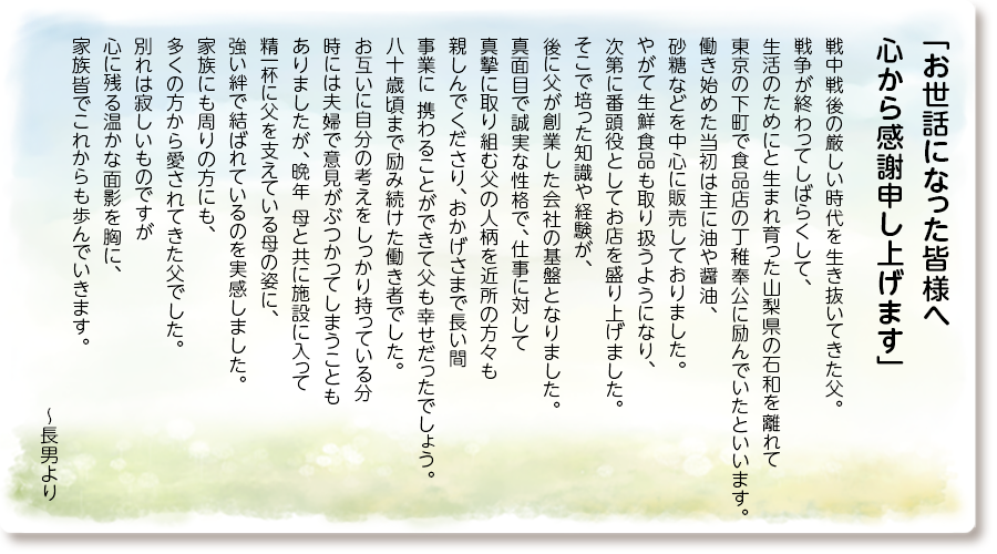 「お世話になった皆様へ 心から感謝申し上げます」
戦中戦後の厳しい時代を生き抜いてきた父。 戦争が終わってしばらくして、 生活のためにと生まれ育った山梨県の石和を 離れて東京の下町で食品店の丁稚奉公に 励んでいたといいます。 働き始めた当初は主に油や醤油、 砂糖などを中心に販売しておりました。 やがて生鮮食品も取り扱うようになり、 次第に番頭役としてお店を盛り上げました。 そこで培った知識や経験が、 後に父が創業した会社の基盤となりました。 真面目で誠実な性格で、仕事に対して 真摯に取り組む父の人柄を近所の方々も 親しんでくださり、おかげさまで長い間 事業に 携わることができて父も幸せだったでしょう。 八十歳頃まで励み続けた働き者でした。 お互いに自分の考えをしっかり持っている分 時には夫婦で意見がぶつかってしまうことも ありましたが、晩年 母と共に施設に入って 精一杯に父を支えている母の姿に、 強い絆で結ばれているのを実感しました。 家族にも周りの方にも、多くの方から 愛されてきた父でした。 別れは寂しいものですが 心に残る温かな面影を胸に、 家族皆でこれからも歩んでいきます。 ～長男より

