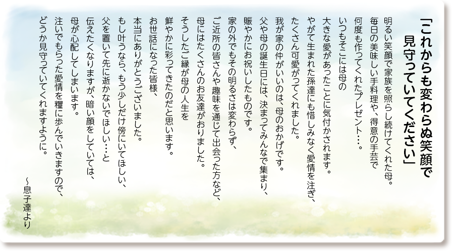 「これからも変わらぬ笑顔で 見守っていてください」
明るい笑顔で家族を照らし続けてくれた母。
毎日の美味しい手料理や、得意の手芸で何度も作ってくれたプレゼント・・・。
いつもそこには母の大きな愛があったことに気付かされます。
やがて生まれた孫達にも惜しみなく愛情を注ぎ、たくさん可愛がってくれました。
我が家の仲がいいのは、母のおかげです。
父や母の誕生日には、決まってみんなで集まり、賑やかにお祝いしたものです。
家の外でもその明るさは変わらず、ご近所の皆さんや趣味を通じて出会った方など、母にはたくさんのお友達がおりました。
そうしたご縁が母の人生を鮮やかに彩ってきたのだと思います。
お世話になった皆様、本当にありがとうございました。
もし叶うなら、もう少しだけ傍にいてほしい、父を置いて先に逝かないでほしい・・・と伝えたくなりますが、暗い顔をしていては、母が心配してしまいます。
注いでもらった愛情を糧に歩んでいきますので、どうか見守っていてくれますように。
～息子達より